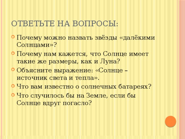 Ответьте на вопросы: Почему можно назвать звёзды «далёкими Солнцами»? Почему нам кажется, что Солнце имеет такие же размеры, как и Луна? Объясните выражение: «Солнце – источник света и тепла». Что вам известно о солнечных батареях? Что случилось бы на Земле, если бы Солнце вдруг погасло? 