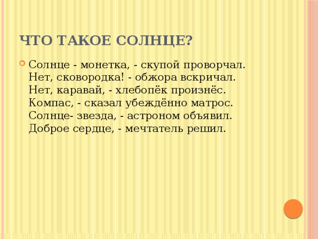 Что такое Cолнце? Солнце - монетка, - скупой проворчал.  Нет, сковородка! - обжора вскричал.  Нет, каравай, - хлебопёк произнёс.  Компас, - сказал убеждённо матрос.  Солнце- звезда, - астроном объявил.  Доброе сердце, - мечтатель решил. 