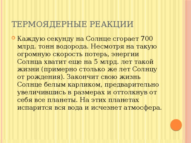 Термоядерные реакции Каждую секунду на Солнце сгорает 700 млрд. тонн водорода. Несмотря на такую огромную скорость потерь, энергии Солнца хватит еще на 5 млрд. лет такой жизни (примерно столько же лет Солнцу от рождения). Закончит свою жизнь Солнце белым карликом, предварительно увеличившись в размерах и оттолкнув от себя все планеты. На этих планетах испарится вся вода и исчезнет атмосфера. 