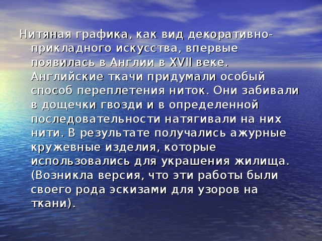 Нитяная графика, как вид декоративно-прикладного искусства, впервые появилась в Англии в XVII веке. Английские ткачи придумали особый способ переплетения ниток. Они забивали в дощечки гвозди и в определенной последовательности натягивали на них нити. В результате получались ажурные кружевные изделия, которые использовались для украшения жилища. (Возникла версия, что эти работы были своего рода эскизами для узоров на ткани). 