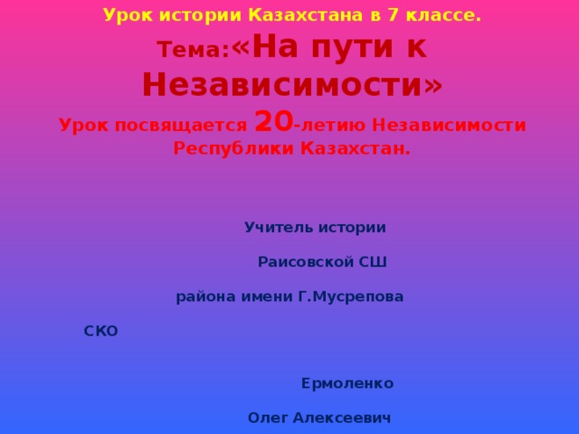  Урок истории Казахстана в 7 классе.  Тема: «На пути к Независимости»  Урок посвящается 20 -летию Независимости Республики Казахстан.    Учитель истории  Раисовской СШ  района имени Г.Мусрепова  СКО  Ермоленко  Олег Алексеевич     