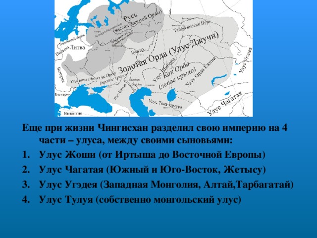 Еще при жизни Чингисхан разделил свою империю на 4 части – улуса, между своими сыновьями: Улус Жоши (от Иртыша до Восточной Европы) Улус Чагатая (Южный и Юго-Восток, Жетысу) Улус Угэдея (Западная Монголия, Алтай,Тарбагатай) Улус Тулуя (собственно монгольский улус)  