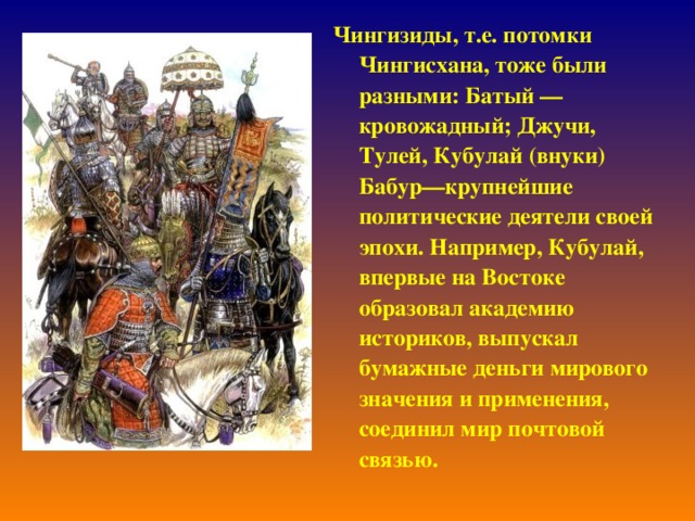 Чингизиды, т.е. потомки Чингисхана, тоже были разными: Батый — кровожадный; Джучи, Тулей, Кубулай (внуки) Бабур—крупнейшие политические деятели своей эпохи. Например, Кубулай, впервые на Востоке образовал академию историков, выпускал бумажные деньги мирового значения и применения, соединил мир почтовой связью.   