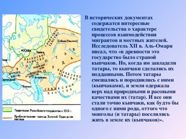 В исторических документах содержатся интересные свидетельства о характере процессов взаимодействия мигрантов и местных жителей. Исследователь Х II в. Аль-Омари писал, что «в древности это государство было страной кыпчаков. Но, когда им завладели татары, то кыпчаки сделались их подданными. Потом татары смешались и породнились с ними (кыпчаками), и земля одержала верх над природными и расовыми качествами их (татар). И все они стали точно кыпчаки, как будто бы одного с ними рода, оттого что монголы (и татары) поселились жить в земле их (кыпчаков)».   