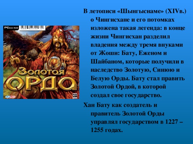 В летописи «Шынгыснаме» ( XIV в.) о Чингисхане и его потомках изложена такая легенда: в конце жизни Чингисхан разделил владения между тремя внуками от Жоши: Бату, Еженом и Шайбаном, которые получили в наследство Золотую, Синюю и Белую Орды. Бату стал править Золотой Ордой, в которой создал свое государство. Хан Бату как создатель и правитель Золотой Орды управлял государством в 1227 – 1255 годах.  