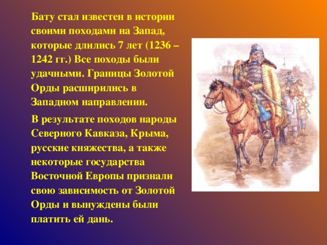 Бату стал известен в истории своими походами на Запад, которые длились 7 лет (1236 – 1242 гг.) Все походы были удачными. Границы Золотой Орды расширились в Западном направлении. В результате походов народы Северного Кавказа, Крыма, русские княжества, а также некоторые государства Восточной Европы признали свою зависимость от Золотой Орды и вынуждены были платить ей дань.  