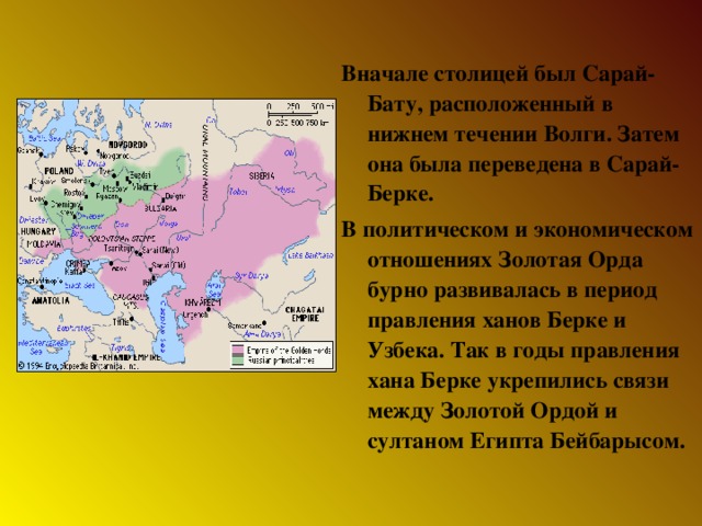 Вначале столицей был Сарай-Бату, расположенный в нижнем течении Волги. Затем она была переведена в Сарай-Берке. В политическом и экономическом отношениях Золотая Орда бурно развивалась в период правления ханов Берке и Узбека. Так в годы правления хана Берке укрепились связи между Золотой Ордой и султаном Египта Бейбарысом.  