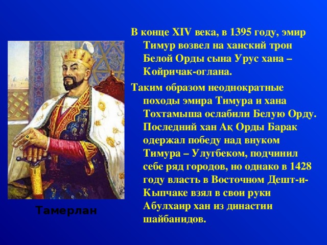 В конце XIV века, в 1395 году, эмир Тимур возвел на ханский трон Белой Орды сына Урус хана – Койричак-оглана. Таким образом неоднократные походы эмира Тимура и хана Тохтамыша ослабили Белую Орду. Последний хан А қ Орды Барак одержал победу над внуком Тимура – Улугбеком, подчинил себе ряд городов, но однако в 1428 году власть в Восточном Дешт-и-Кыпчаке взял в свои руки Абулхаир хан из династии шайбанидов. Тамерлан  