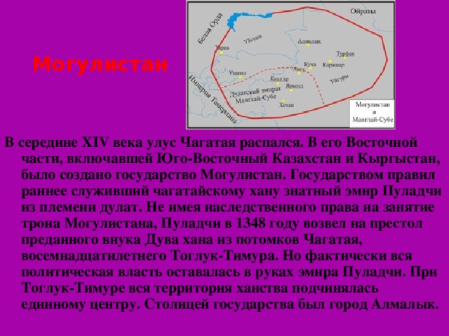 Могулистан В середине XIV века улус Чагатая распался. В его Восточной части, включавшей Юго-Восточный Казахстан и Кыргыстан, было создано государство Могулистан. Государством правил раннее служивший чагатайскому хану знатный эмир Пуладчи из племени дулат. Не имея наследственного права на занятие трона Могулистана, Пуладчи в 1348 году возвел на престол преданного внука Дува хана из потомков Чагатая, восемнадцатилетнего Тоглук-Тимура. Но фактически вся политическая власть оставалась в руках эмира Пуладчи. При Тоглук-Тимуре вся территория ханства подчинялась единному центру. Столицей государства был город Алмалык.  