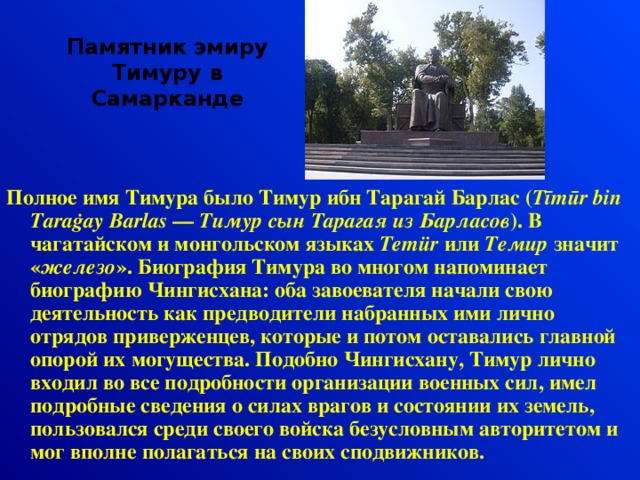 Памятник эмиру Тимуру в Самарканде Полное имя Тимура было Тимур ибн Тарагай Барлас ( Tīmūr bin Taraġay Barlas  —  Тимур сын Тарагая из Барласов ). В чагатайском и монгольском языках Temür  или  Темир  значит « железо ». Биография Тимура во многом напоминает биографию Чингисхана: оба завоевателя начали свою деятельность как предводители набранных ими лично отрядов приверженцев, которые и потом оставались главной опорой их могущества. Подобно Чингисхану, Тимур лично входил во все подробности организации военных сил, имел подробные сведения о силах врагов и состоянии их земель, пользовался среди своего войска безусловным авторитетом и мог вполне полагаться на своих сподвижников.  