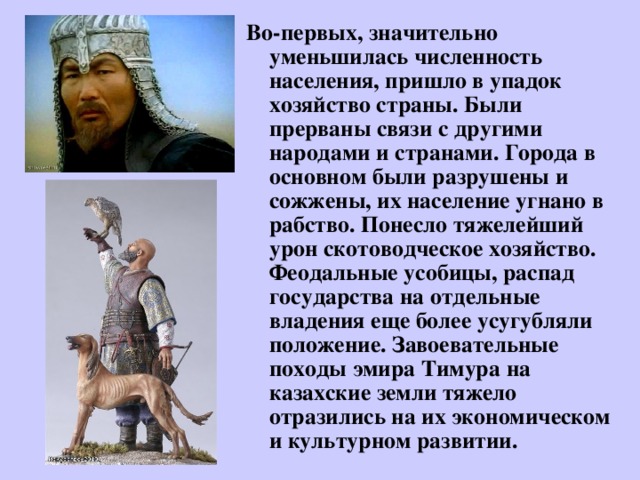 Во-первых, значительно уменьшилась численность населения, пришло в упадок хозяйство страны. Были прерваны связи с другими народами и странами. Города в основном были разрушены и сожжены, их население угнано в рабство. Понесло тяжелейший урон скотоводческое хозяйство. Феодальные усобицы, распад государства на отдельные владения еще более усугубляли положение. Завоевательные походы эмира Тимура на казахские земли тяжело отразились на их экономическом и культурном развитии.  