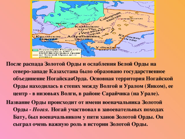 После распада Золотой Орды и ослабления Белой Орды на северо-западе Казахстана было образовано государственное объединение НогайскаяОрда. Основная территория Ногайской Орды находилась в степях между Волгой и Уралом (Яиком), ее центр - в низовьях Волги, в районе Сарайчика (на Урале). Название Орды происходит от имени военачальника Золотой Орды - Ногая. Ногай участвовал в завоевательных походах Бату, был военачальником у пяти ханов Золотой Орды. Он сыграл очень важную роль в истории Золотой Орды.  