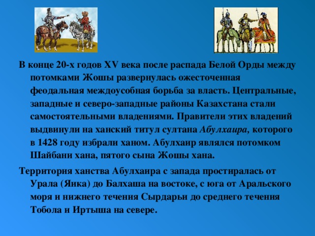 В конце 20-х годов XV века после распада Белой Орды между потомками Жошы развернулась ожесточенная феодальная междоусобная борьба за власть. Центральные, западные и северо-западные районы Казахстана стали самостоятельными владениями. Правители этих владений выдвинули на ханский титул султана Абулхаира, которого в 1428 году избрали ханом. Абулхаир являлся потомком Шайбани хана, пятого сына Жошы хана. Территория ханства Абулхаира с запада простиралась от Урала (Яика) до Балхаша на востоке, с юга от Аральского моря и нижнего течения Сырдарьи до среднего течения Тобола и Иртыша на севере.   