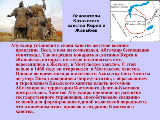 Основатели Казахского ханства Керей и Жаныбек  Абулхаир установил в своем ханстве жесткое военное правление. Всех, в ком он сомневался, Абулхаир беспощадно уничтожал. Так он решил покарать и султанов Керея и Жаныбека, которые, не желая подчиняться ему, переселились в Жетысу, в Могульское ханство. С этой целью в 1468 году он отправился в Могульское ханство. Однако во время похода в местности Аккыстау близ Алматы он умер. Поход завершился безрезультатно, с образованием и укреплением Казахского ханства власть потомков Абулхаира на территории Восточного Дешт-и-Кыпчака прекратилась. Ханство Абулхаира повлияло на развитие государственного управления, способствовало созданию условий для формирования единой казаахской народности, что в конечном итоге привело к созданию Казахского ханства.   