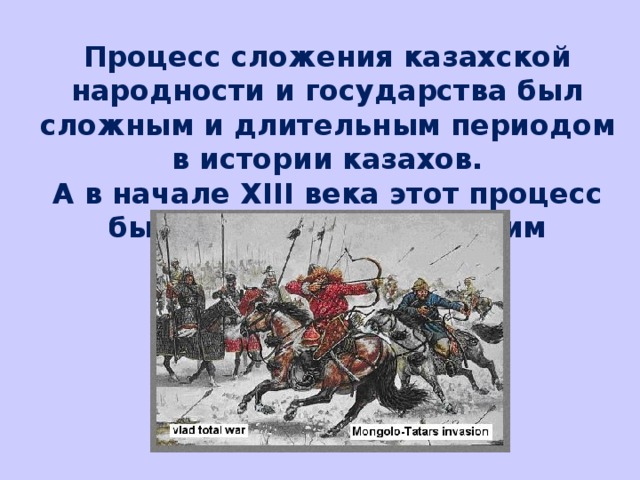 Процесс сложения казахской народности и государства был сложным и длительным периодом в истории казахов. А в начале XIII века этот процесс был прерван монгольским завоеванием.  