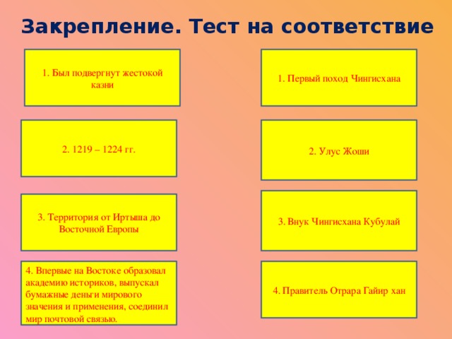 Закрепление. Тест на соответствие 1. Был подвергнут жестокой казни 1. Первый поход Чингисхана 2. 1219 – 1224 гг. 2. Улус Жоши 3. Внук Чингисхана Кубулай 3. Территория от Иртыша до Восточной Европы 4. Впервые на Востоке образовал академию историков, выпускал бумажные деньги мирового значения и применения, соединил мир почтовой связью. 4. Правитель Отрара Гайир хан  