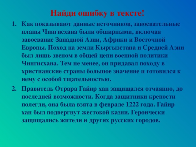 Найди ошибку в тексте! Как показывают данные источников, завоевательные планы Чингисхана были обширными, включая завоевание Западной Азии, Африки и Восточной Европы. Поход на земли Кыргызстана и Средней Азии был лишь звеном в общей цепи военной политики Чингисхана. Тем не менее, он придавал походу в христианские страны большое значение и готовился к нему с особой тщательностью. Правитель Отрара Гайир хан защищался отчаянно, до последней возможности. Когда защитники крепости полегли, она была взята в феврале 1222 года. Гайир хан был подвергнут жестокой казни. Героически защищались жители и других русских городов.   