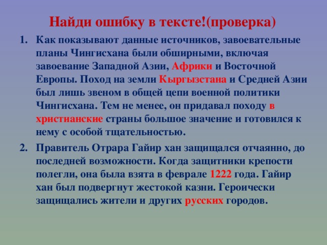 Найди ошибку в тексте!(проверка) Как показывают данные источников, завоевательные планы Чингисхана были обширными, включая завоевание Западной Азии, Африки и Восточной Европы. Поход на земли Кыргызстана и Средней Азии был лишь звеном в общей цепи военной политики Чингисхана. Тем не менее, он придавал походу в христианские страны большое значение и готовился к нему с особой тщательностью. Правитель Отрара Гайир хан защищался отчаянно, до последней возможности. Когда защитники крепости полегли, она была взята в феврале 1222 года. Гайир хан был подвергнут жестокой казни. Героически защищались жители и других русских городов.   