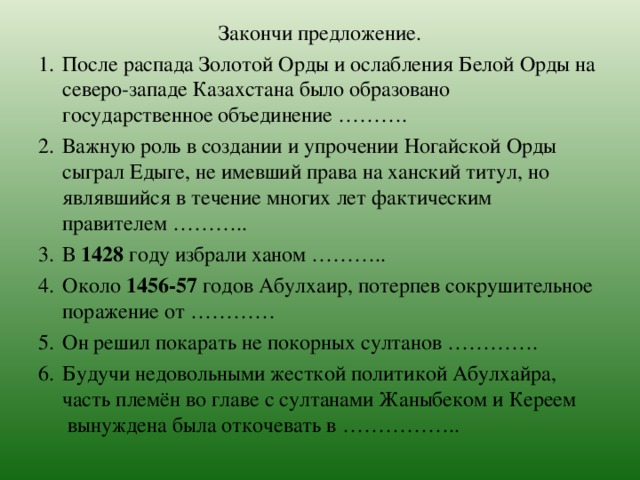 Закончи предложение. После распада Золотой Орды и ослабления Белой Орды на северо-западе Казахстана было образовано государственное объединение ………. Важную роль в создании и упрочении Ногайской Орды сыграл Едыге, не имевший права на ханский титул, но являвшийся в течение многих лет фактическим правителем ……….. В 1428 году избрали ханом ……….. Около 1456-57 годов Абулхаир, потерпев сокрушительное поражение от ………… Он решил покарать не покорных султанов …………. Будучи недовольными жесткой политикой Абулхайра, часть племён во главе с султанами Жаныбеком и Кереем  вынуждена была откочевать в ……………..  