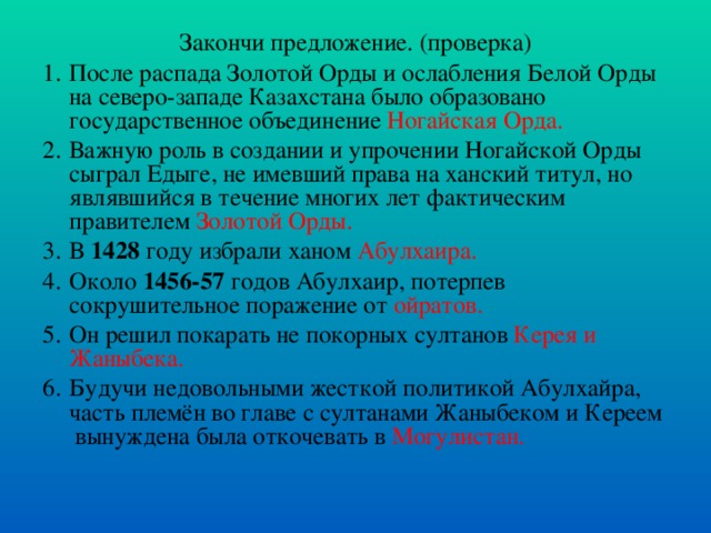 Закончи предложение. (проверка) После распада Золотой Орды и ослабления Белой Орды на северо-западе Казахстана было образовано государственное объединение Ногайская Орда.  Важную роль в создании и упрочении Ногайской Орды сыграл Едыге, не имевший права на ханский титул, но являвшийся в течение многих лет фактическим правителем Золотой Орды.  В 1428 году избрали ханом Абулхаира. Около 1456-57 годов Абулхаир, потерпев сокрушительное поражение от ойратов. Он решил покарать не покорных султанов Керея и Жаныбека. Будучи недовольными жесткой политикой Абулхайра, часть племён во главе с султанами Жаныбеком и Кереем  вынуждена была откочевать в  Могулистан. 