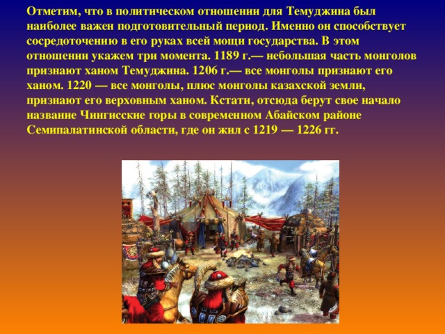 Отметим, что в политическом отношении для Темуджина был наиболее важен подготовительный период. Именно он способствует сосредоточению в его руках всей мощи государства. В этом отношении укажем три момента. 1189 г.— небольшая часть монголов признают ханом Темуджина. 1206 г.— все монголы признают его ханом. 1220 — все монголы, плюс монголы казахской земли, признают его верховным ханом. Кстати, отсюда берут свое начало название Чингисские горы в современном Абайском районе Семипалатинской области, где он жил с 1219 — 1226 гг.    