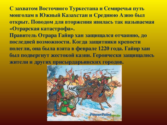 С захватом Восточного Туркестана и Семиречья путь монголам в Южный Казахстан и Среднюю Азию был открыт. Поводом для вторжения явилась так называемая «Отрарская катастрофа».   Правитель Отрара Гайир хан защищался отчаянно, до последней возможности. Когда защитники крепости полегли, она была взята в феврале 1220 года. Гайир хан был подвергнут жестокой казни. Героически защищались жители и других присырдарьинских городов.    