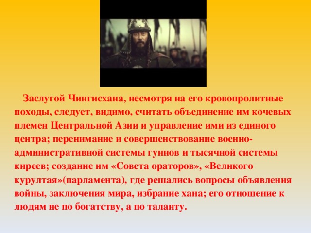 Заслугой Чингисхана, несмотря на его кровопролитные походы, следует, видимо, считать объединение им кочевых племен Центральной Азии и управление ими из единого центра; перенимание и совершенствование военно-административной системы гуннов и тысячной системы киреев; создание им «Совета ораторов», «Великого курултая»(парламента), где решались вопросы объявления войны, заключения мира, избрание хана; его отношение к людям не по богатству, а по таланту.  