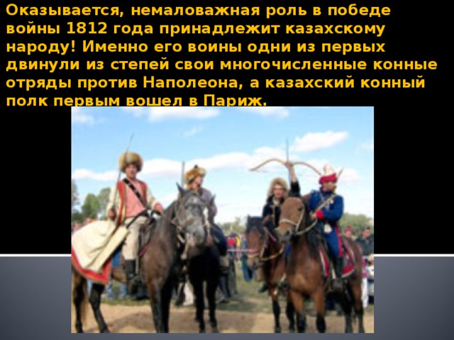 Оказывается, немаловажная роль в победе войны 1812 года принадлежит казахскому народу! Именно его воины одни из первых двинули из степей свои многочисленные конные отряды против Наполеона, а казахский конный полк первым вошел в Париж.  