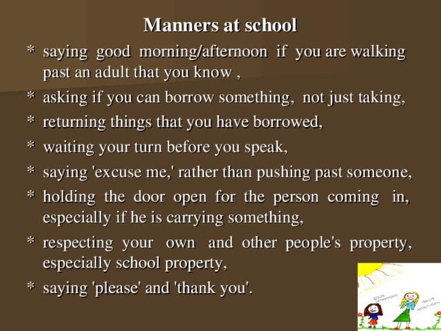 Manners at school *  saying good morning/afternoon if you are walking past an adult that you know ,  *  asking if you can borrow something, not just taking, *  returning things that you have borrowed, *  waiting your turn before you speak, *  saying 'excuse me,' rather than pushing past someone, *  holding the door open for the person coming in, especially if he is carrying something, *  respecting your own and other people's property, especially school property, *  saying 'please' and 'thank you'. 