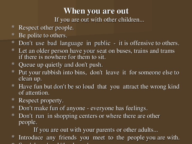 When you are out  If you are out with other children... *  Respect other people. *  Be polite to others. *  Don't use bad language in public - it is offensive to others. *  Let an older person have your seat on buses, trains and trams if there is nowhere for them to sit. *  Queue up quietly and don't push. *  Put your rubbish into bins, don't leave it for someone else to clean up. *  Have fun but don't be so loud that you attract the wrong kind of attention. *  Respect property. *  Don't make fun of anyone - everyone has feelings. *  Don't run in shopping centers or where there are other people. If you are out with your parents or other adults... *  Introduce any friends you meet to the people you are with. *  Say 'please' and 'thank you'. 