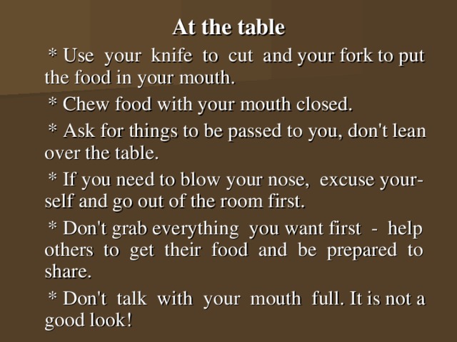 At the table  * Use your knife to cut and your fork to put the food in your mouth.  * Chew food with your mouth closed.  * Ask for things to be passed to you, don't lean over the table.  * If you need to blow your nose, excuse your-self and go out of the room first.  * Don't grab everything you want first - help others to get their food and be prepared to share.  * Don't talk with your mouth full. It is not a good look! 