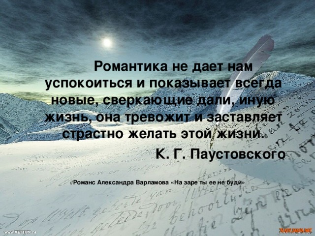   Романтика не дает нам успокоиться и показывает всегда новые, сверкающие дали, иную жизнь, она тревожит и заставляет страстно желать этой жизни.      К. Г. Паустовского   // Романс Александра Варламова «На заре ты ее не буди» 