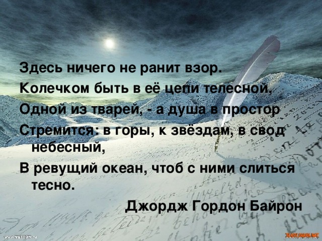 Здесь ничего не ранит взор. Колечком быть в её цепи телесной, Одной из тварей, - а душа в простор Стремится: в горы, к звёздам, в свод небесный, В ревущий океан, чтоб с ними слиться тесно. Джордж Гордон Байрон  