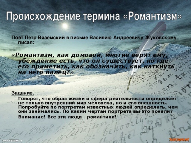 Поэт Петр Вяземский в письме Василию Андреевичу Жуковскому писал:  «Романтизм, как домовой, многие верят ему, убеждение есть, что он существует, но где его приметить, как обозначить, как наткнуть на него палец?»  Задание.   Говорят, что образ жизни и сфера деятельности определяет не только внутренний мир человека, но и его внешность. Попробуйте по портретам известных людей определить, чем они занимались. По каким чертам портрета вы это поняли?   Внимание! Все эти люди - романтики!   