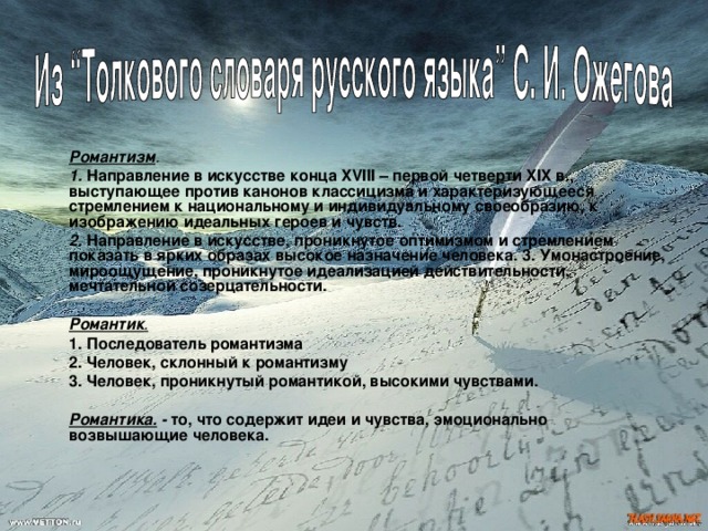  Романтизм .   1. Направление в искусстве конца XVIII – первой четверти XIX в., выступающее против канонов классицизма и характеризующееся стремлением к национальному и индивидуальному своеобразию, к изображению идеальных героев и чувств.  2. Направление в искусстве, проникнутое оптимизмом и стремлением показать в ярких образах высокое назначение человека. 3. Умонастроение, мироощущение, проникнутое идеализацией действительности, мечтательной созерцательности.   Романтик .   1. Последователь романтизма  2. Человек, склонный к романтизму  3. Человек, проникнутый романтикой, высокими чувствами.   Романтика. - то, что содержит идеи и чувства, эмоционально возвышающие человека. 
