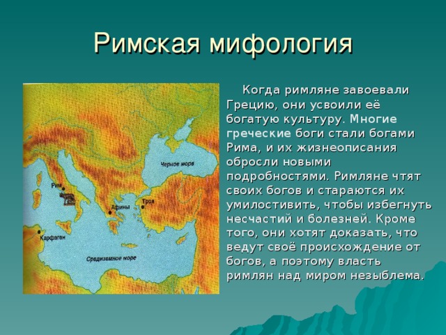 Римская мифология  Когда римляне завоевали Грецию, они усвоили её богатую культуру . Многие греческие боги стали богами Рима, и их жизнеописания обросли новыми подробностями. Римляне чтят своих богов и стараются их умилостивить, чтобы избегнуть несчастий и болезней. Кроме того, они хотят доказать, что ведут своё происхождение от богов, а поэтому власть римлян над миром незыблема. 