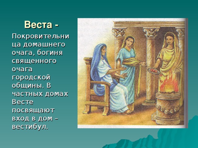 Веста - Покровительница домашнего очага, богиня священного очага городской общины. В частных домах Весте посвящают вход в дом – вестибул. 