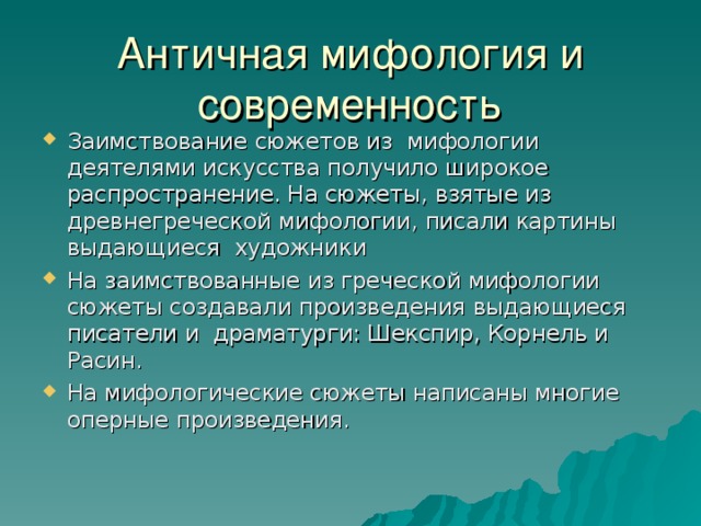 Античная мифология и современность Заимствование сюжетов из мифологии деятелями искусства получило широкое распространение. На сюжеты, взятые из древнегреческой мифологии, писали картины выдающиеся художники На заимствованные из греческой мифологии сюжеты создавали произведения выдающиеся писатели и драматурги: Шекспир, Корнель и Расин. На мифологические сюжеты написаны многие оперные произведения.   