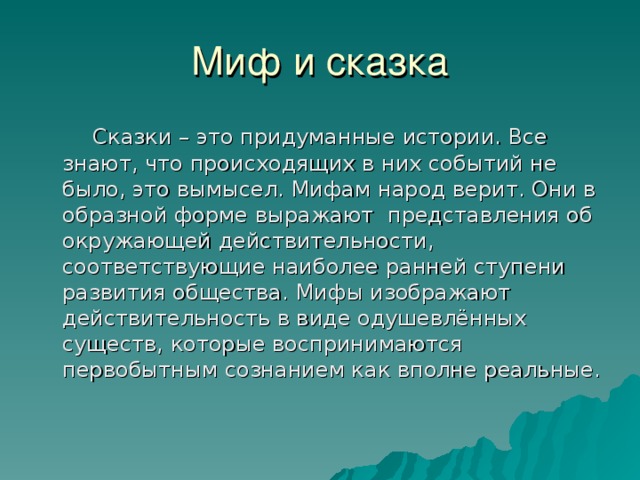 Миф и сказка  Сказки – это придуманные истории. Все знают, что происходящих в них событий не было, это вымысел. Мифам народ верит. Они в образной форме выражают представления об окружающей действительности, соответствующие наиболее ранней ступени развития общества. Мифы изображают действительность в виде одушевлённых существ, которые воспринимаются первобытным сознанием как вполне реальные. 