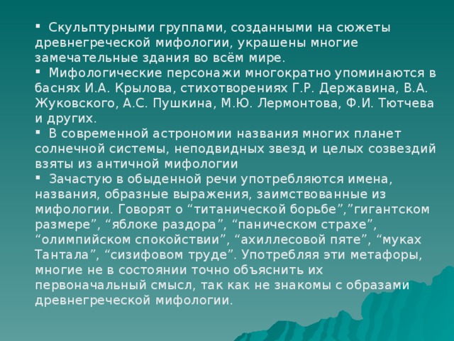  Скульптурными группами, созданными на сюжеты древнегреческой мифологии, украшены многие замечательные здания во всём мире.  Мифологические персонажи многократно упоминаются в баснях И.А. Крылова, стихотворениях Г.Р. Державина, В.А. Жуковского, А.С. Пушкина, М.Ю. Лермонтова, Ф.И. Тютчева и других.  В современной астрономии названия многих планет солнечной системы, неподвидных звезд и целых созвездий взяты из античной мифологии  Зачастую в обыденной речи употребляются имена, названия, образные выражения, заимствованные из мифологии. Говорят о “титанической борьбе”,”гигантском размере”, “яблоке раздора”, “паническом страхе”, “олимпийском спокойствии”, “ахиллесовой пяте”, “муках Тантала”, “сизифовом труде”. Употребляя эти метафоры, многие не в состоянии точно объяснить их первоначальный смысл, так как не знакомы с образами древнегреческой мифологии. 