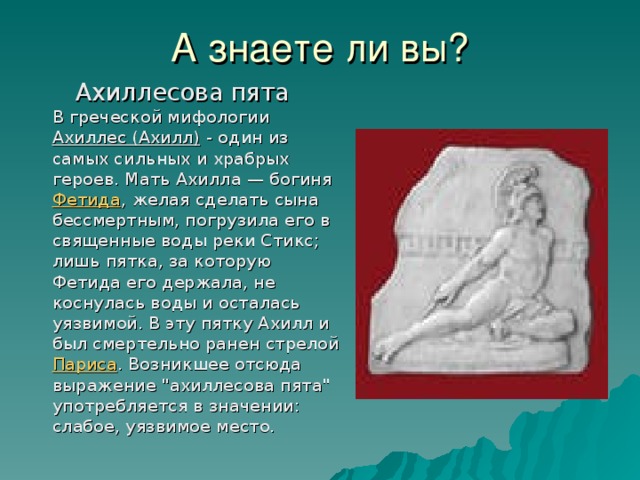 А знаете ли вы?  Ахиллесова пята  В греческой мифологии Ахиллес (Ахилл) - один из самых сильных и храбрых героев. Мать Ахилла — богиня Фетида , желая сделать сына бессмертным, погрузила его в священные воды реки Стикс; лишь пятка, за которую Фетида его держала, не коснулась воды и осталась уязвимой. В эту пятку Ахилл и был смертельно ранен стрелой Париса . Возникшее отсюда выражение 