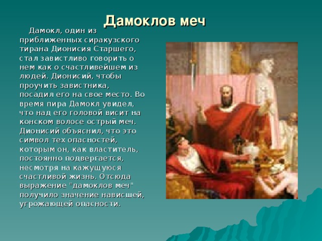 Дамоклов меч  Дамокл, один из приближенных сиракузского тирана Дионисия Старшего, стал завистливо говорить о нем как о счастливейшем из людей. Дионисий, чтобы проучить завистника, посадил его на свое место. Во время пира Дамокл увидел, что над его головой висит на конском волосе острый меч. Дионисий объяснил, что это символ тех опасностей, которым он, как властитель, постоянно подвергается, несмотря на кажущуюся счастливой жизнь. Отсюда выражение 