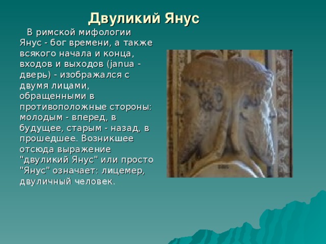 Двуликий Янус  В римской мифологии Янус - бог времени, а также всякого начала и конца, входов и выходов (janua - дверь) - изображался с двумя лицами, обращенными в противоположные стороны: молодым - вперед, в будущее, старым - назад, в прошедшее. Возникшее отсюда выражение 