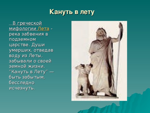 Кануть в лету   В греческой мифологии Лета - река забвения в подземном царстве. Души умерших, отведав воду из Леты, забывали о своей земной жизни. “Кануть в Лету” — быть забытым, бесследно исчезнуть.    