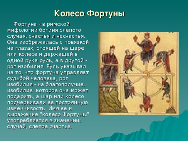 Колесо Фортуны  Фортуна - в римской мифологии богиня слепого случая, счастья и несчастья. Она изображалась с повязкой на глазах, стоящей на шаре или колесе и держащей в одной руке руль, а в другой - рог изобилия. Руль указывал на то, что фортуна управляет судьбой человека, рог изобилия - на благополучие, изобилие, которое она может подарить, а шар или колесо подчеркивали ее постоянную изменчивость. Имя ее и выражение 