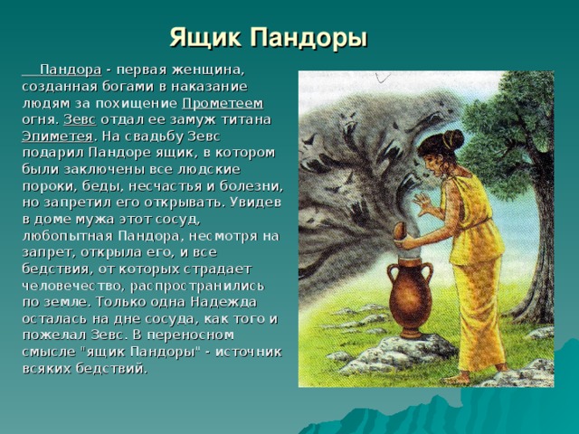 Ящик Пандоры  Пандора - первая женщина, созданная богами в наказание людям за похищение Прометеем огня. Зевс отдал ее замуж титана Эпиметея . На свадьбу Зевс подарил Пандоре ящик, в котором были заключены все людские пороки, беды, несчастья и болезни, но запретил его открывать. Увидев в доме мужа этот сосуд, любопытная Пандора, несмотря на запрет, открыла его, и все бедствия, от которых страдает человечество, распространились по земле. Только одна Надежда осталась на дне сосуда, как того и пожелал Зевс. В переносном смысле 