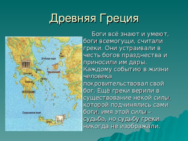 Древняя Греция  Боги всё знают и умеют, боги всемогущи, считали греки. Они устраивали в честь богов празднества и приносили им дары. Каждому событию в жизни человека покровительствовал свой бог. Ещё греки верили в существование некой силы, которой подчинялись сами боги, имя этой силы – судьба, но судьбу греки никогда не изображали. 