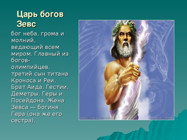 Царь богов Зевс бог неба, грома и молний, ведающий всем миром. Главный из богов-олимпийцев, третий сын титана Кроноса и Реи. Брат Аида, Гестии, Деметры, Геры и Посейдона. Жена Зевса — богиня Гера (она же его сестра). 