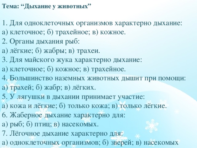Тема: “Дыхание у животных”   1. Для одноклеточных организмов характерно дыхание:  а) клеточное; б) трахейное; в) кожное.  2. Органы дыхания рыб:  а) лёгкие; б) жабры; в) трахеи.  3. Для майского жука характерно дыхание:  а) клеточное; б) кожное; в) трахейное.  4. Большинство наземных животных дышит при помощи:  а) трахей; б) жабр; в) лёгких.  5. У лягушки в дыхании принимает участие:  а) кожа и лёгкие; б) только кожа; в) только лёгкие.  6. Жаберное дыхание характерно для:  а) рыб; б) птиц; в) насекомых.  7. Лёгочное дыхание характерно для:  а) одноклеточных организмов; б) зверей; в) насекомых   