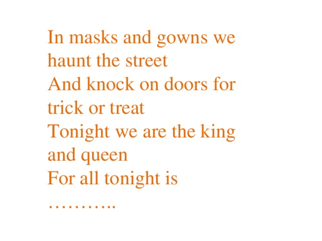 In masks and gowns we haunt the street  And knock on doors for trick or treat  Tonight we are the king and queen  For all tonight is ………..   